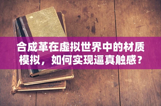 合成革在虚拟世界中的材质模拟，如何实现逼真触感？