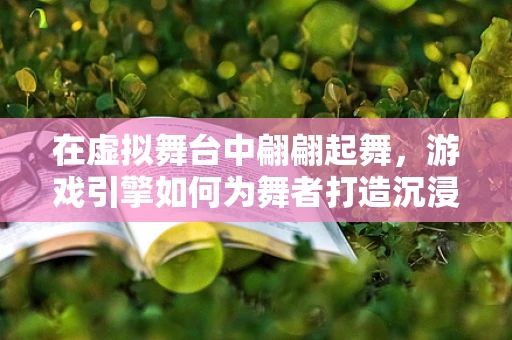 在虚拟舞台中翩翩起舞，游戏引擎如何为舞者打造沉浸式表演？