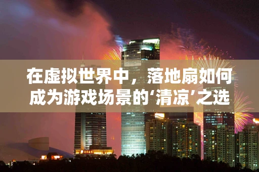 在虚拟世界中，落地扇如何成为游戏场景的‘清凉’之选？