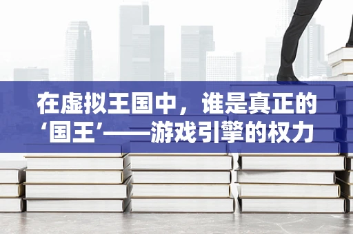 在虚拟王国中，谁是真正的‘国王’——游戏引擎的权力架构探索