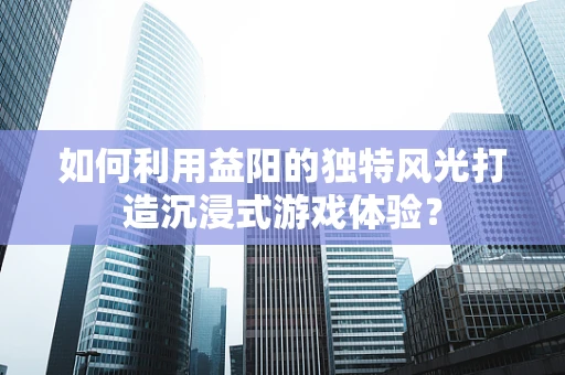 如何利用益阳的独特风光打造沉浸式游戏体验？