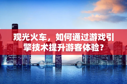 观光火车，如何通过游戏引擎技术提升游客体验？