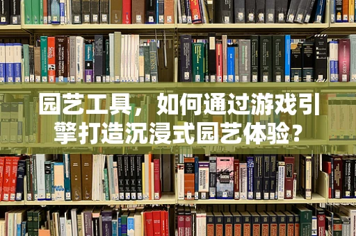园艺工具，如何通过游戏引擎打造沉浸式园艺体验？