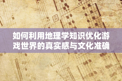 如何利用地理学知识优化游戏世界的真实感与文化准确性？