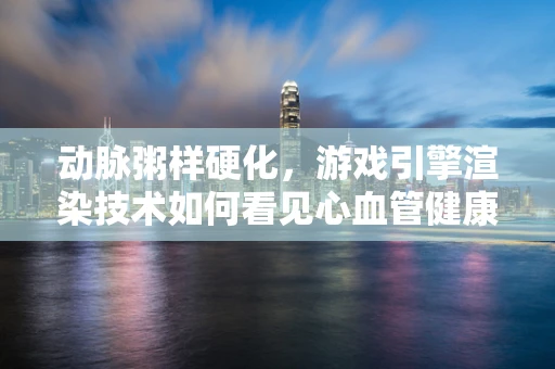 动脉粥样硬化，游戏引擎渲染技术如何看见心血管健康？
