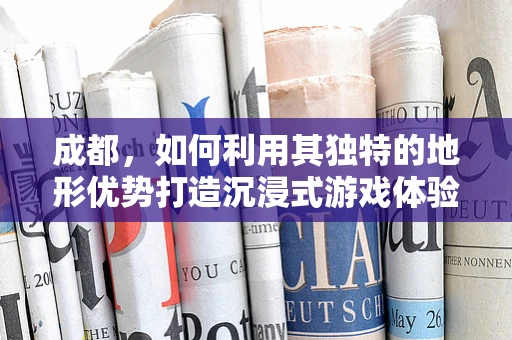 成都，如何利用其独特的地形优势打造沉浸式游戏体验？