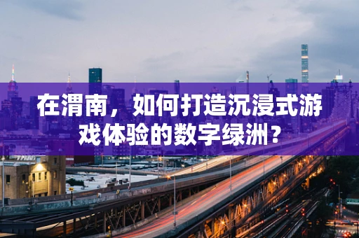 在渭南，如何打造沉浸式游戏体验的数字绿洲？