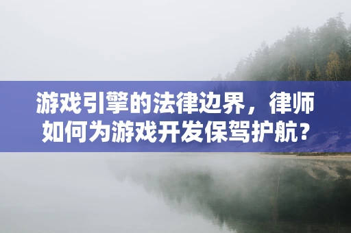 游戏引擎的法律边界，律师如何为游戏开发保驾护航？