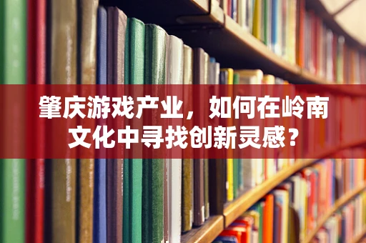 肇庆游戏产业，如何在岭南文化中寻找创新灵感？