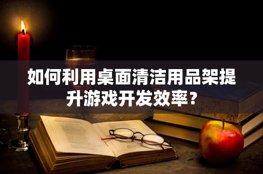 如何利用桌面清洁用品架提升游戏开发效率？