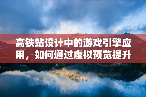 高铁站设计中的游戏引擎应用，如何通过虚拟预览提升用户体验？