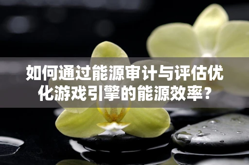 如何通过能源审计与评估优化游戏引擎的能源效率？