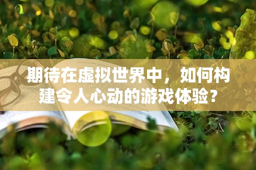 期待在虚拟世界中，如何构建令人心动的游戏体验？