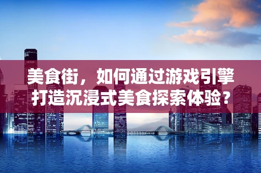 美食街，如何通过游戏引擎打造沉浸式美食探索体验？