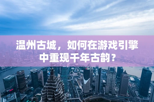 温州古城，如何在游戏引擎中重现千年古韵？