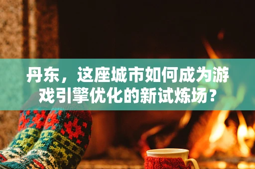 丹东，这座城市如何成为游戏引擎优化的新试炼场？