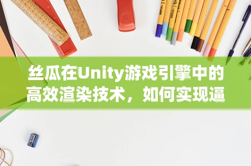 丝瓜在Unity游戏引擎中的高效渲染技术，如何实现逼真植物效果？