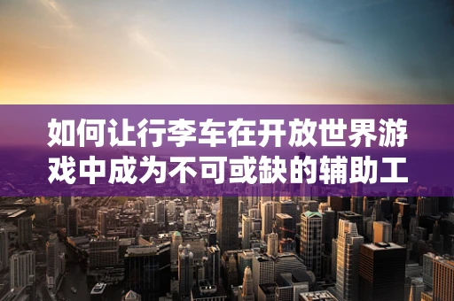 如何让行李车在开放世界游戏中成为不可或缺的辅助工具？
