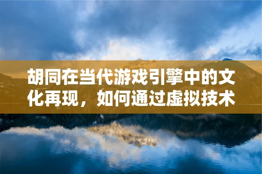 胡同在当代游戏引擎中的文化再现，如何通过虚拟技术重现老北京的烟火气？