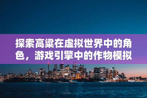 探索高粱在虚拟世界中的角色，游戏引擎中的作物模拟新维度？
