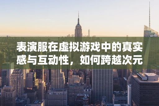 表演服在虚拟游戏中的真实感与互动性，如何跨越次元界限？