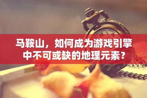 马鞍山，如何成为游戏引擎中不可或缺的地理元素？