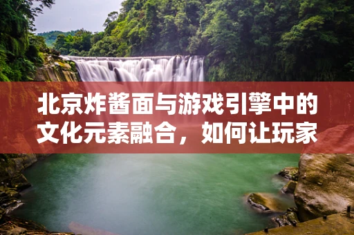 北京炸酱面与游戏引擎中的文化元素融合，如何让玩家味蕾与视觉双满足？