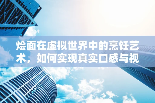 烩面在虚拟世界中的烹饪艺术，如何实现真实口感与视觉的完美融合？