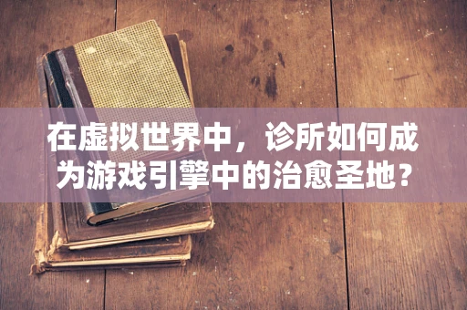 在虚拟世界中，诊所如何成为游戏引擎中的治愈圣地？