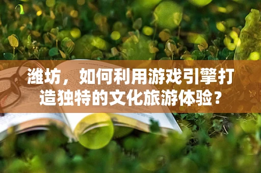 潍坊，如何利用游戏引擎打造独特的文化旅游体验？