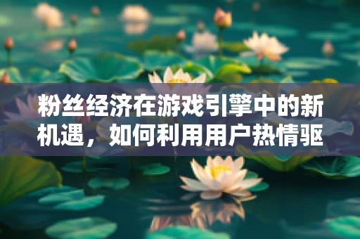 粉丝经济在游戏引擎中的新机遇，如何利用用户热情驱动创新？