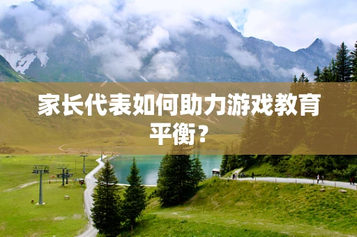 家长代表如何助力游戏教育平衡？