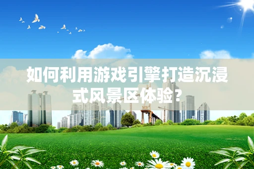 如何利用游戏引擎打造沉浸式风景区体验？