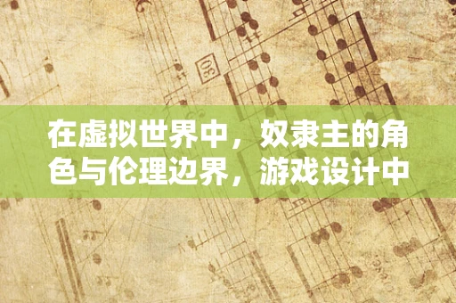 在虚拟世界中，奴隶主的角色与伦理边界，游戏设计中的道德考量