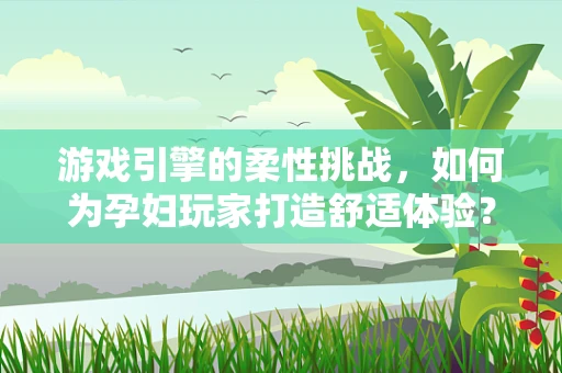 游戏引擎的柔性挑战，如何为孕妇玩家打造舒适体验？