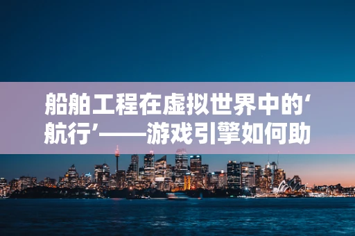 船舶工程在虚拟世界中的‘航行’——游戏引擎如何助力船舶设计与测试？