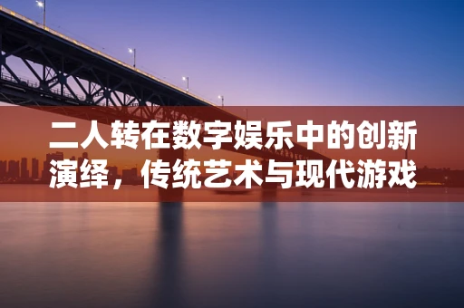 二人转在数字娱乐中的创新演绎，传统艺术与现代游戏引擎的碰撞