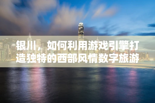 银川，如何利用游戏引擎打造独特的西部风情数字旅游体验？