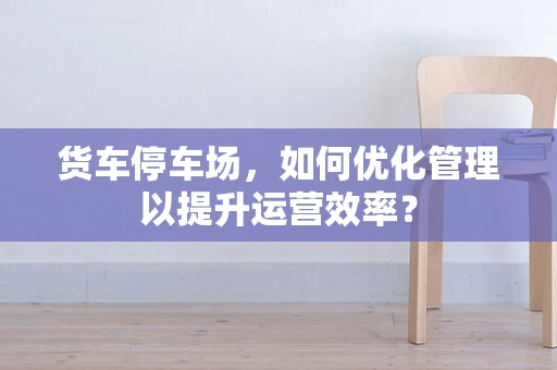 货车停车场，如何优化管理以提升运营效率？