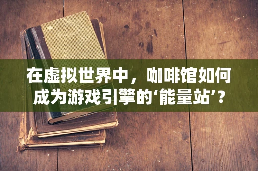 在虚拟世界中，咖啡馆如何成为游戏引擎的‘能量站’？