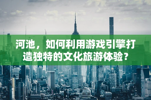 河池，如何利用游戏引擎打造独特的文化旅游体验？