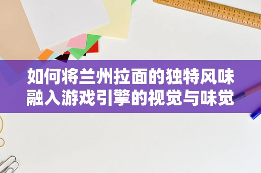 如何将兰州拉面的独特风味融入游戏引擎的视觉与味觉体验中？
