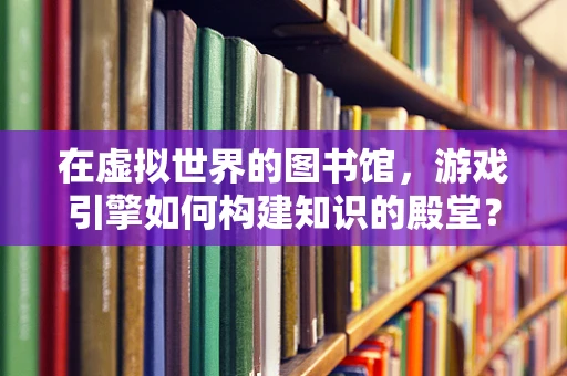 在虚拟世界的图书馆，游戏引擎如何构建知识的殿堂？