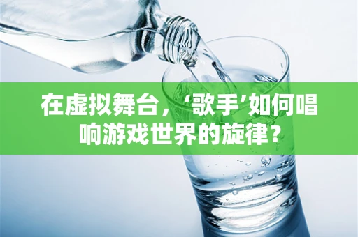 在虚拟舞台，‘歌手’如何唱响游戏世界的旋律？