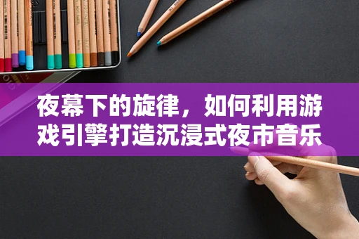 夜幕下的旋律，如何利用游戏引擎打造沉浸式夜市音乐节体验？