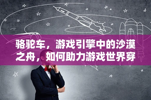 骆驼车，游戏引擎中的沙漠之舟，如何助力游戏世界穿越沙丘？