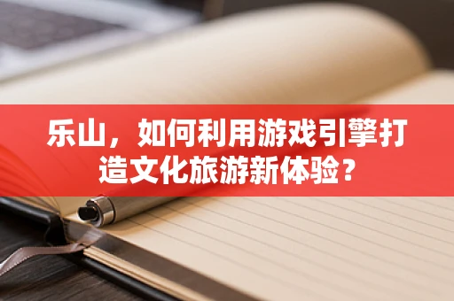 乐山，如何利用游戏引擎打造文化旅游新体验？
