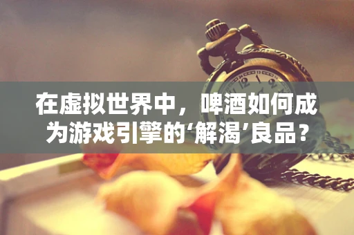 在虚拟世界中，啤酒如何成为游戏引擎的‘解渴’良品？