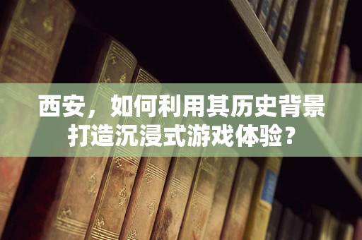 西安，如何利用其历史背景打造沉浸式游戏体验？