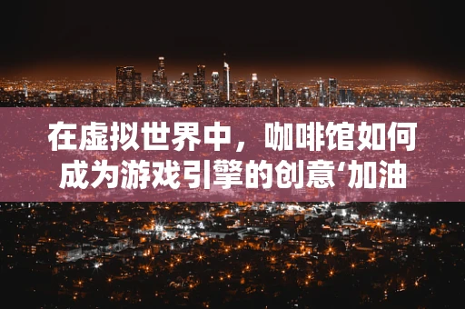 在虚拟世界中，咖啡馆如何成为游戏引擎的创意‘加油站’？